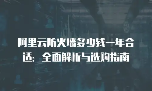 阿里云防火墙多少钱一年合适：全面解析与选购指南
