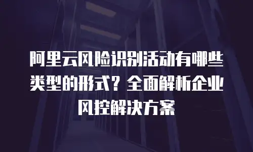 阿里云风险识别活动有哪些类型的形式？全面解析企业风控解决方案