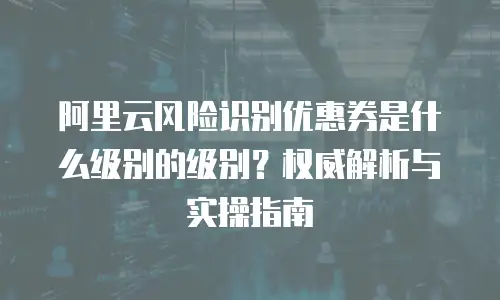 阿里云风险识别优惠券是什么级别的级别？权威解析与实操指南
