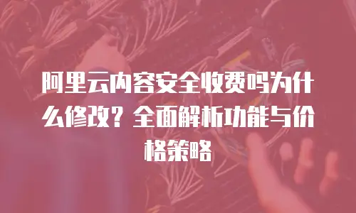 阿里云内容安全收费吗为什么修改？全面解析功能与价格策略