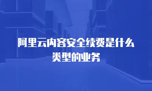 阿里云内容安全续费是什么类型的业务