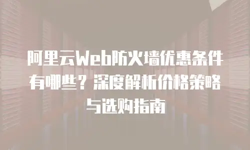 阿里云Web防火墙优惠条件有哪些？深度解析价格策略与选购指南
