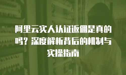 阿里云实人认证返佣是真的吗？深度解析背后的机制与实操指南