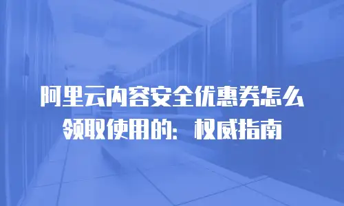 阿里云内容安全优惠券怎么领取使用的：权威指南
