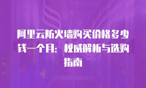 阿里云防火墙购买价格多少钱一个月：权威解析与选购指南