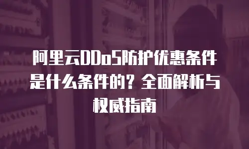 阿里云DDoS防护优惠条件是什么条件的？全面解析与权威指南