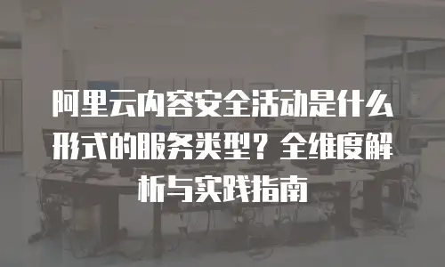 阿里云内容安全活动是什么形式的服务类型？全维度解析与实践指南