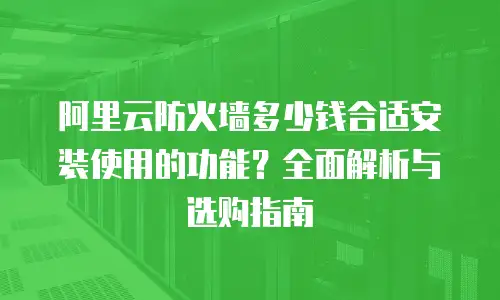 阿里云防火墙多少钱合适安装使用的功能？全面解析与选购指南