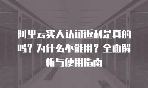 阿里云实人认证返利是真的吗？为什么不能用？全面解析与使用指南