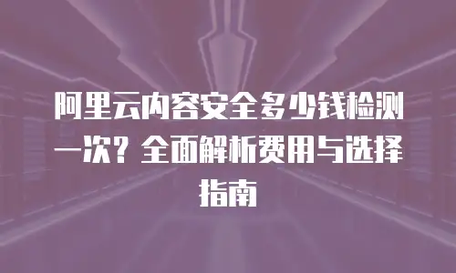 阿里云内容安全多少钱检测一次？全面解析费用与选择指南
