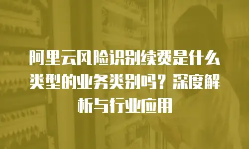 阿里云风险识别续费是什么类型的业务类别吗？深度解析与行业应用
