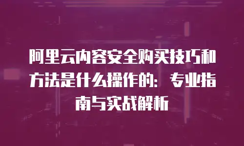阿里云内容安全购买技巧和方法是什么操作的：专业指南与实战解析