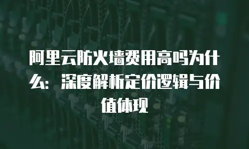 阿里云防火墙费用高吗为什么：深度解析定价逻辑与价值体现