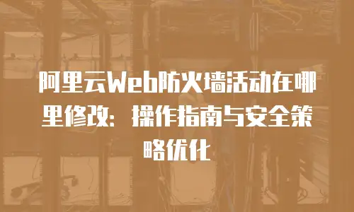 阿里云Web防火墙活动在哪里修改：操作指南与安全策略优化