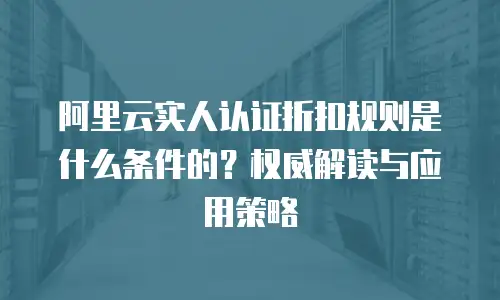 阿里云实人认证折扣规则是什么条件的？权威解读与应用策略  