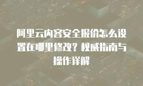 阿里云内容安全报价怎么设置在哪里修改？权威指南与操作详解