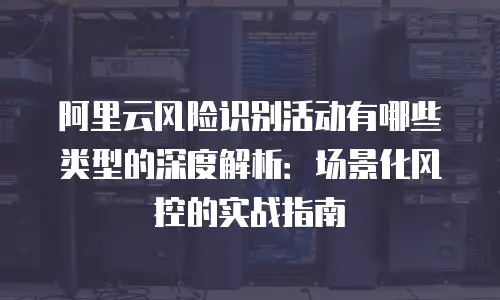 阿里云风险识别活动有哪些类型的深度解析：场景化风控的实战指南