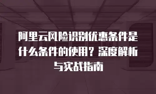 阿里云风险识别优惠条件是什么条件的使用？深度解析与实战指南