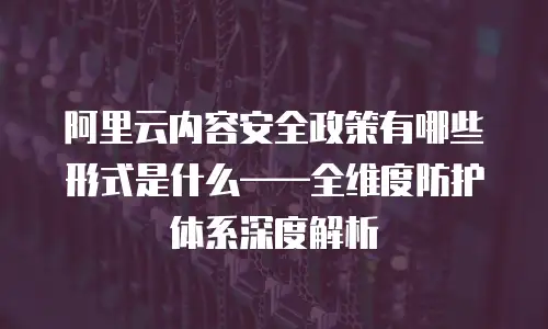 阿里云内容安全政策有哪些形式是什么——全维度防护体系深度解析