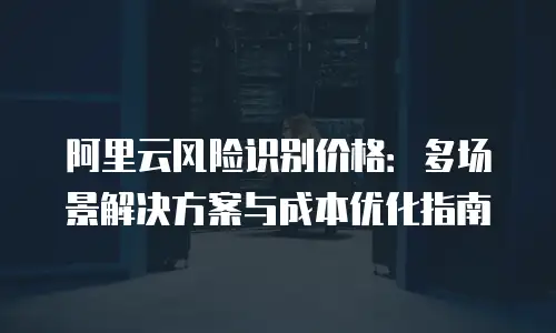 阿里云风险识别价格：多场景解决方案与成本优化指南