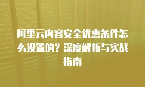 阿里云内容安全优惠条件怎么设置的？深度解析与实战指南