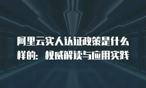 阿里云实人认证政策是什么样的：权威解读与应用实践