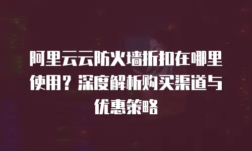 阿里云云防火墙折扣在哪里使用？深度解析购买渠道与优惠策略