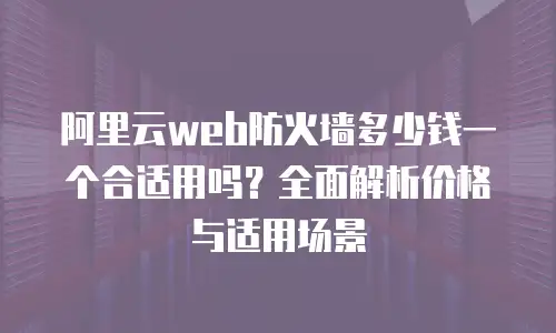 阿里云web防火墙多少钱一个合适用吗？全面解析价格与适用场景