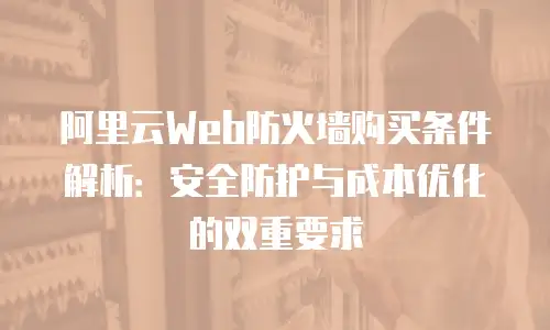 阿里云Web防火墙购买条件解析：安全防护与成本优化的双重要求
