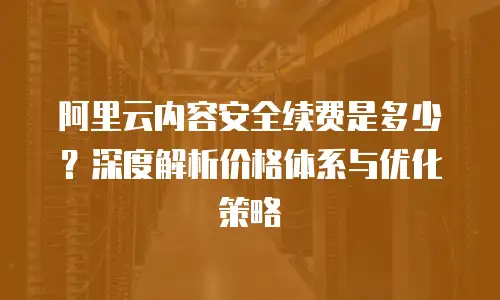 阿里云内容安全续费是多少？深度解析价格体系与优化策略