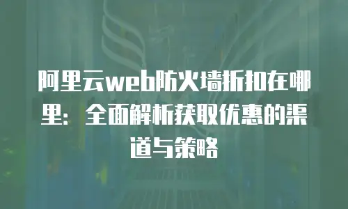 阿里云web防火墙折扣在哪里：全面解析获取优惠的渠道与策略