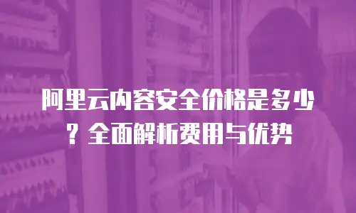 阿里云内容安全价格是多少？全面解析费用与优势