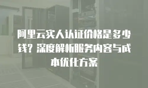 阿里云实人认证价格是多少钱？深度解析服务内容与成本优化方案