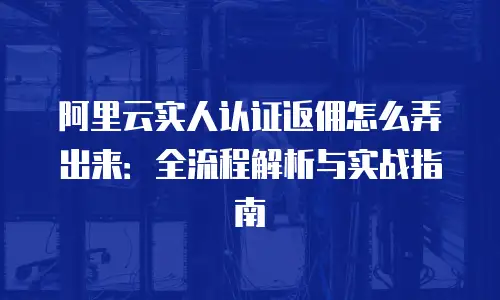阿里云实人认证返佣怎么弄出来：全流程解析与实战指南
