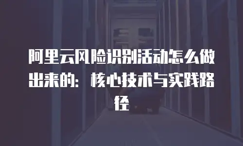 阿里云风险识别活动怎么做出来的：核心技术与实践路径