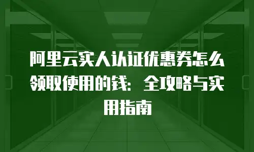 阿里云实人认证优惠券怎么领取使用的钱：全攻略与实用指南