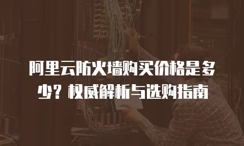阿里云防火墙购买价格是多少？权威解析与选购指南