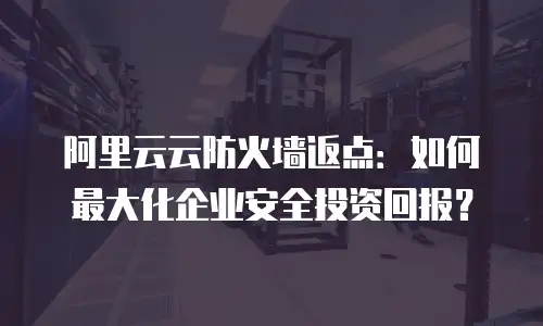 阿里云云防火墙返点：如何最大化企业安全投资回报？