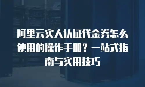阿里云实人认证代金券怎么使用的操作手册？一站式指南与实用技巧