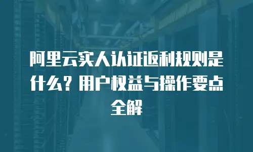 阿里云实人认证返利规则是什么？用户权益与操作要点全解  