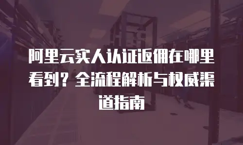 阿里云实人认证返佣在哪里看到？全流程解析与权威渠道指南