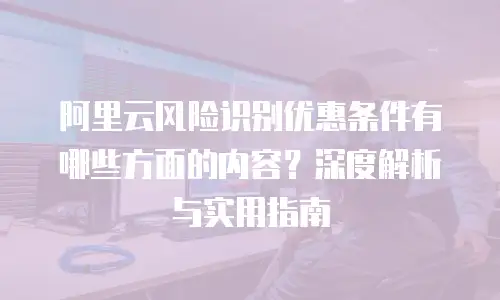 阿里云风险识别优惠条件有哪些方面的内容？深度解析与实用指南