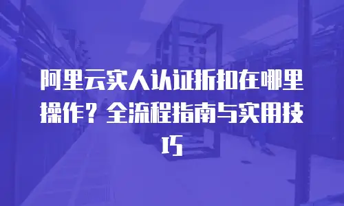 阿里云实人认证折扣在哪里操作？全流程指南与实用技巧