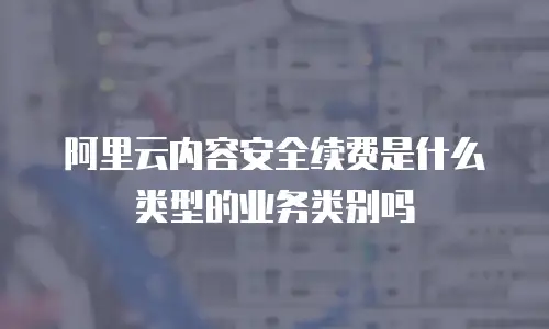 阿里云内容安全续费是什么类型的业务类别吗