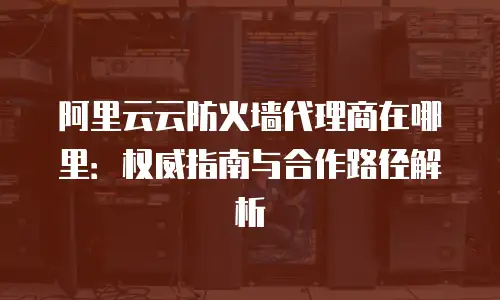 阿里云云防火墙代理商在哪里：权威指南与合作路径解析