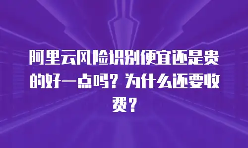 阿里云风险识别便宜还是贵的好一点吗？为什么还要收费？
