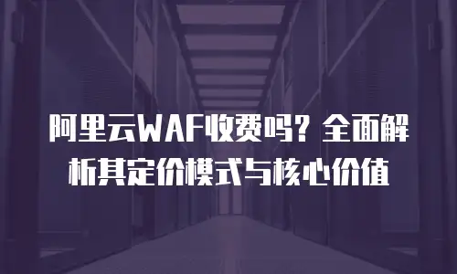 阿里云WAF收费吗？全面解析其定价模式与核心价值