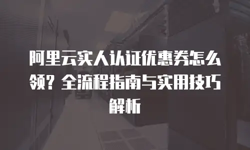 阿里云实人认证优惠券怎么领？全流程指南与实用技巧解析