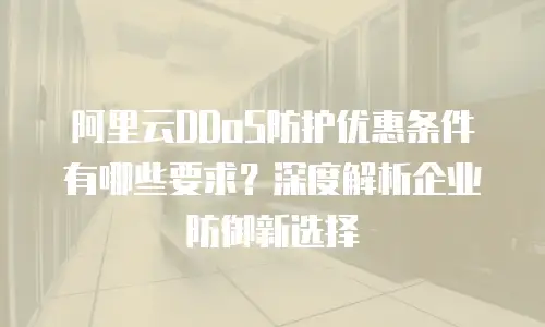 阿里云DDoS防护优惠条件有哪些要求？深度解析企业防御新选择