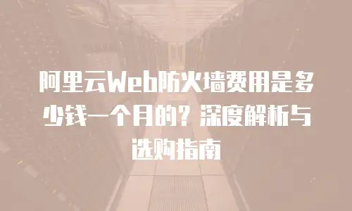 阿里云Web防火墙费用是多少钱一个月的？深度解析与选购指南